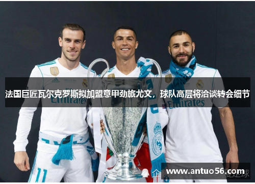 法国巨匠瓦尔克罗斯拟加盟意甲劲旅尤文，球队高层将洽谈转会细节