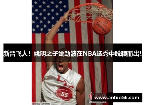 新晋飞人！姚明之子姚劲波在NBA选秀中脱颖而出！